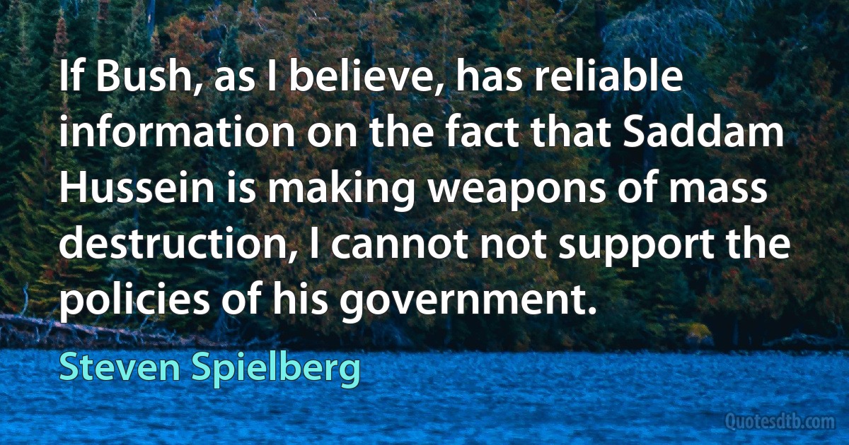 If Bush, as I believe, has reliable information on the fact that Saddam Hussein is making weapons of mass destruction, I cannot not support the policies of his government. (Steven Spielberg)