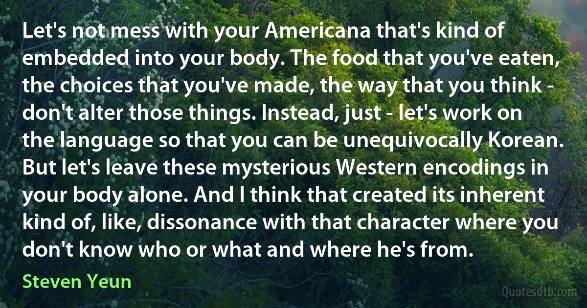 Let's not mess with your Americana that's kind of embedded into your body. The food that you've eaten, the choices that you've made, the way that you think - don't alter those things. Instead, just - let's work on the language so that you can be unequivocally Korean. But let's leave these mysterious Western encodings in your body alone. And I think that created its inherent kind of, like, dissonance with that character where you don't know who or what and where he's from. (Steven Yeun)