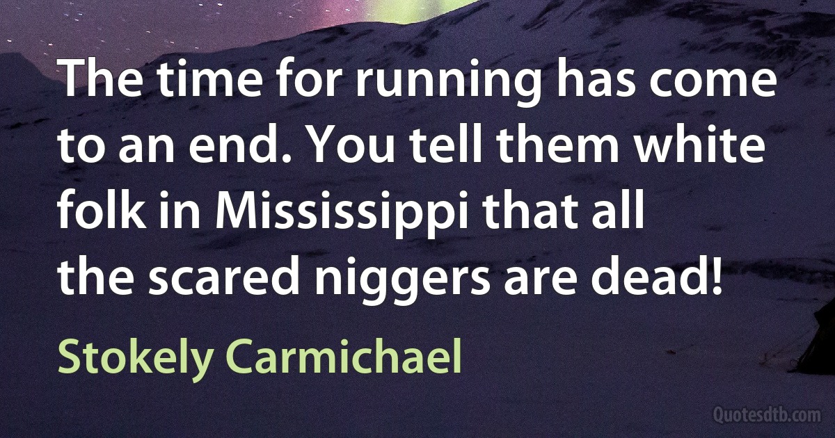 The time for running has come to an end. You tell them white folk in Mississippi that all the scared niggers are dead! (Stokely Carmichael)