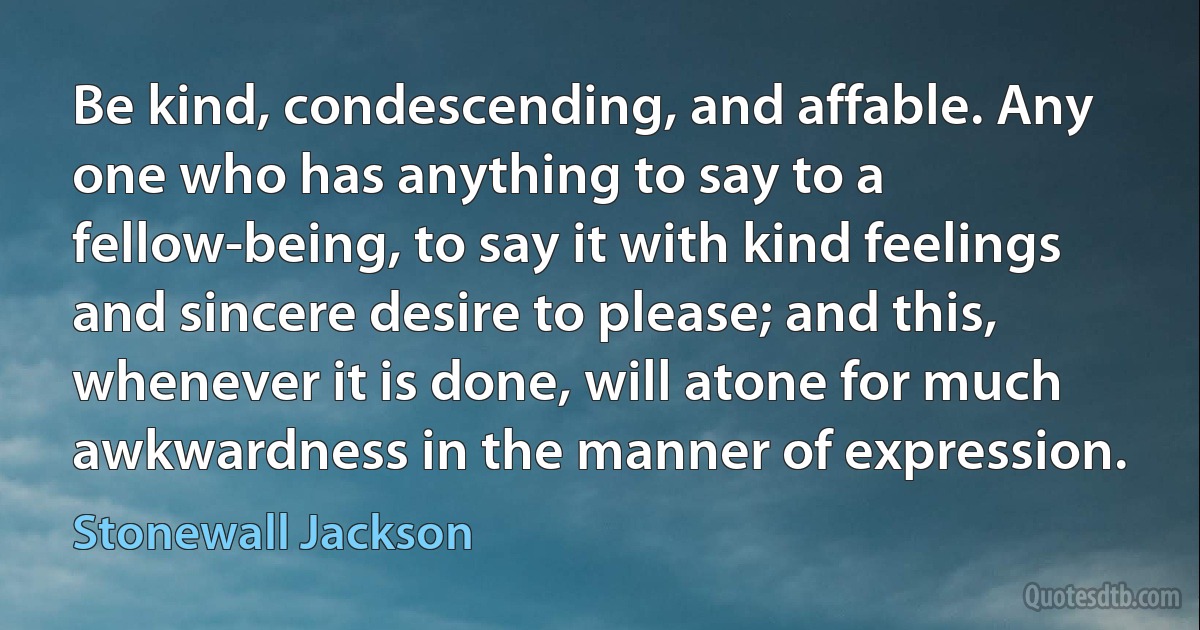 Be kind, condescending, and affable. Any one who has anything to say to a fellow-being, to say it with kind feelings and sincere desire to please; and this, whenever it is done, will atone for much awkwardness in the manner of expression. (Stonewall Jackson)