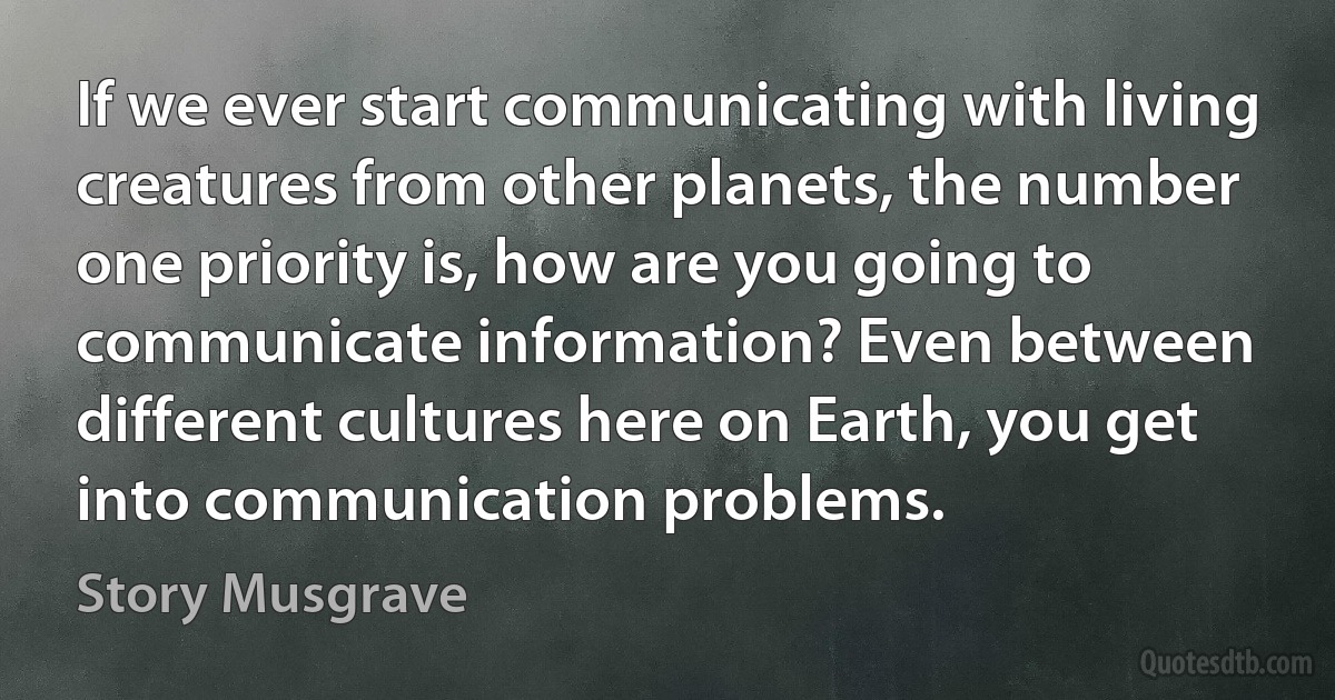 If we ever start communicating with living creatures from other planets, the number one priority is, how are you going to communicate information? Even between different cultures here on Earth, you get into communication problems. (Story Musgrave)