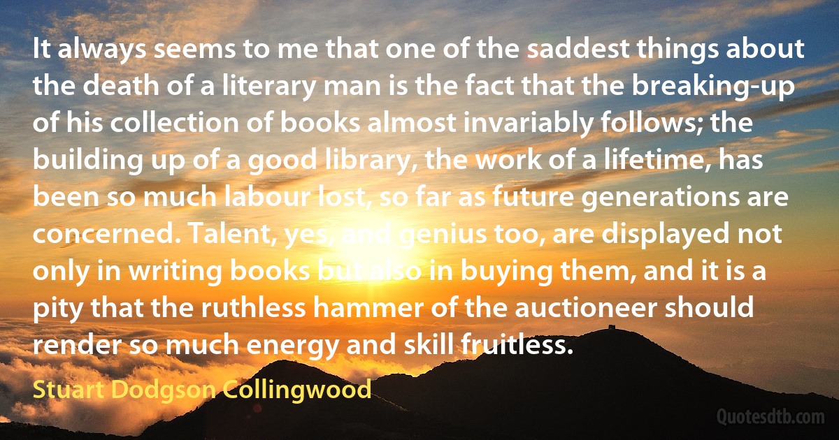 It always seems to me that one of the saddest things about the death of a literary man is the fact that the breaking-up of his collection of books almost invariably follows; the building up of a good library, the work of a lifetime, has been so much labour lost, so far as future generations are concerned. Talent, yes, and genius too, are displayed not only in writing books but also in buying them, and it is a pity that the ruthless hammer of the auctioneer should render so much energy and skill fruitless. (Stuart Dodgson Collingwood)