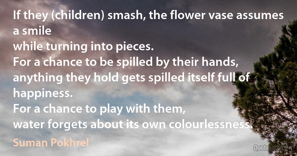 If they (children) smash, the flower vase assumes a smile
while turning into pieces.
For a chance to be spilled by their hands,
anything they hold gets spilled itself full of happiness.
For a chance to play with them,
water forgets about its own colourlessness. (Suman Pokhrel)