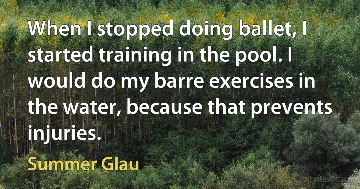 When I stopped doing ballet, I started training in the pool. I would do my barre exercises in the water, because that prevents injuries. (Summer Glau)