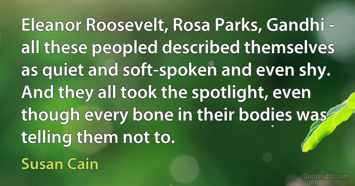 Eleanor Roosevelt, Rosa Parks, Gandhi - all these peopled described themselves as quiet and soft-spoken and even shy. And they all took the spotlight, even though every bone in their bodies was telling them not to. (Susan Cain)