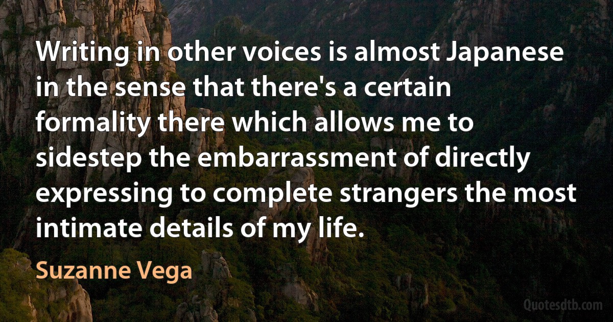 Writing in other voices is almost Japanese in the sense that there's a certain formality there which allows me to sidestep the embarrassment of directly expressing to complete strangers the most intimate details of my life. (Suzanne Vega)