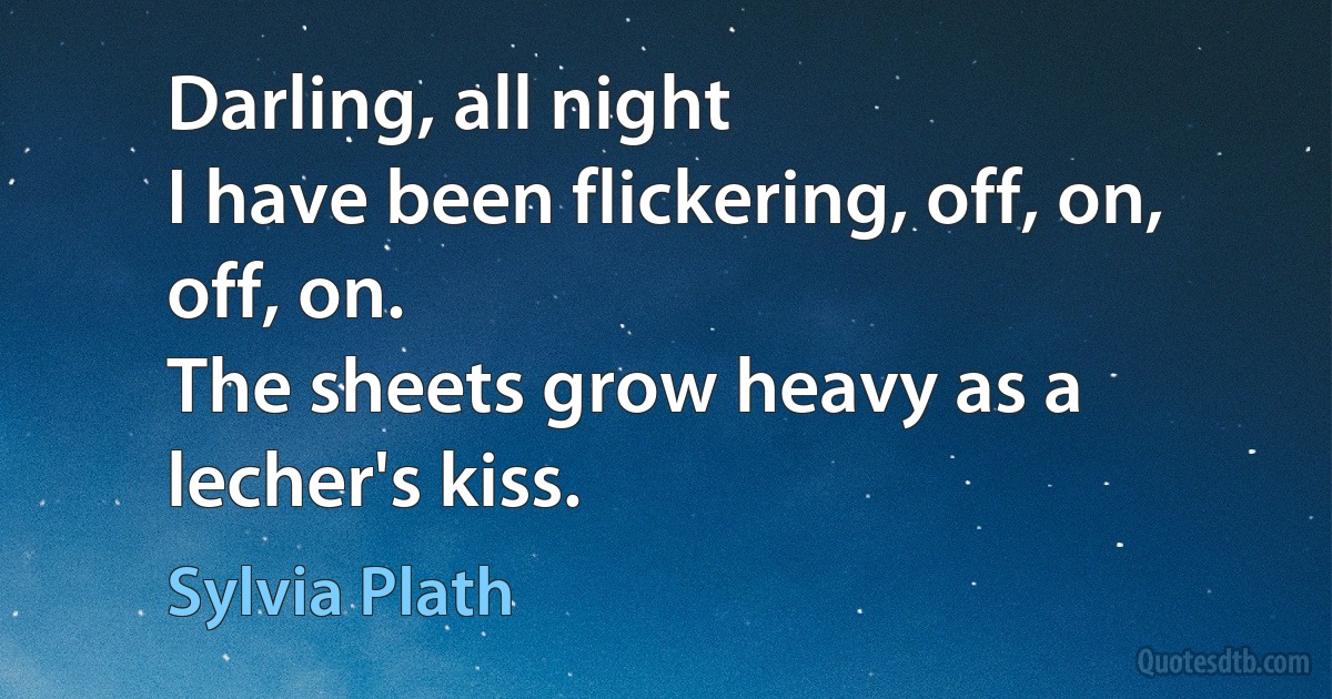 Darling, all night
I have been flickering, off, on, off, on.
The sheets grow heavy as a lecher's kiss. (Sylvia Plath)