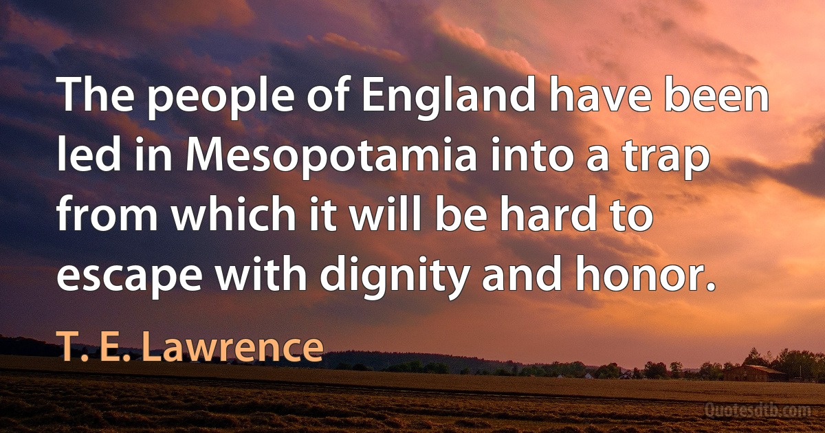 The people of England have been led in Mesopotamia into a trap from which it will be hard to escape with dignity and honor. (T. E. Lawrence)