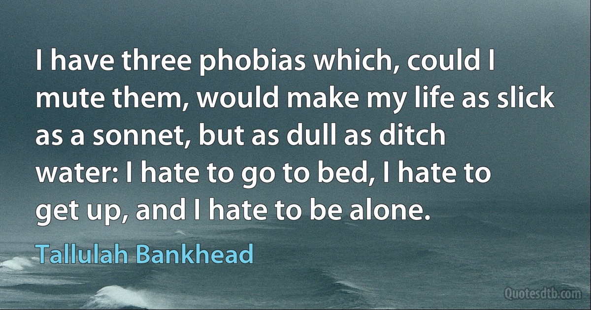 I have three phobias which, could I mute them, would make my life as slick as a sonnet, but as dull as ditch water: I hate to go to bed, I hate to get up, and I hate to be alone. (Tallulah Bankhead)