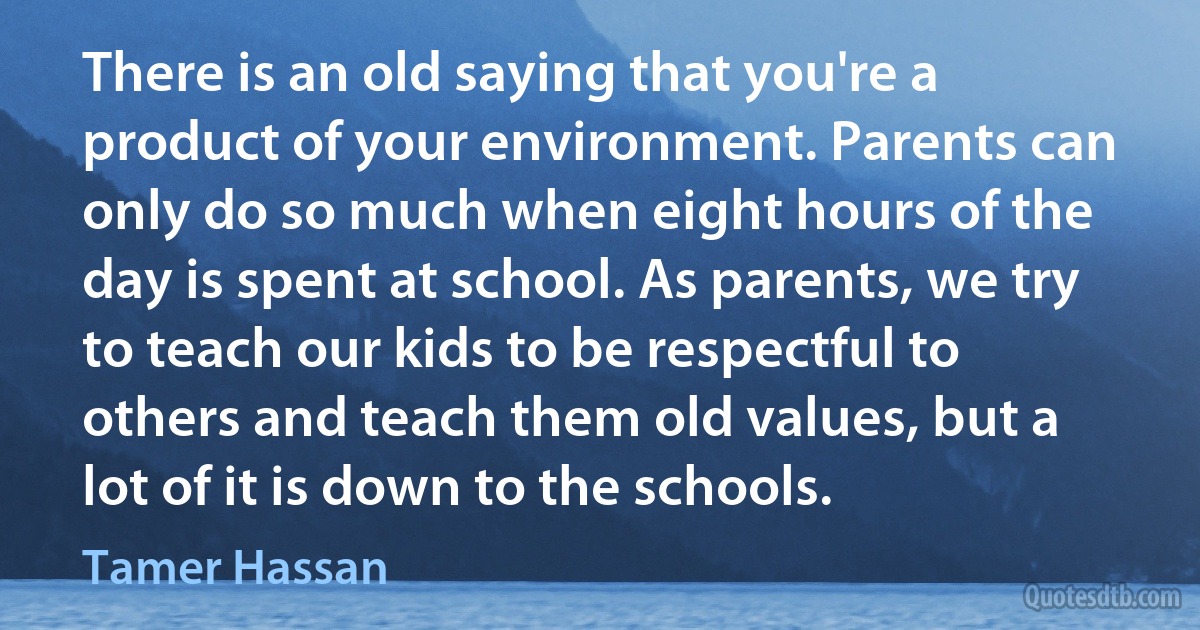 There is an old saying that you're a product of your environment. Parents can only do so much when eight hours of the day is spent at school. As parents, we try to teach our kids to be respectful to others and teach them old values, but a lot of it is down to the schools. (Tamer Hassan)