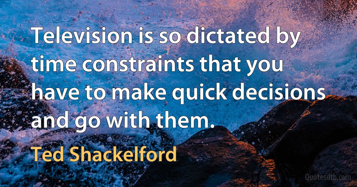 Television is so dictated by time constraints that you have to make quick decisions and go with them. (Ted Shackelford)