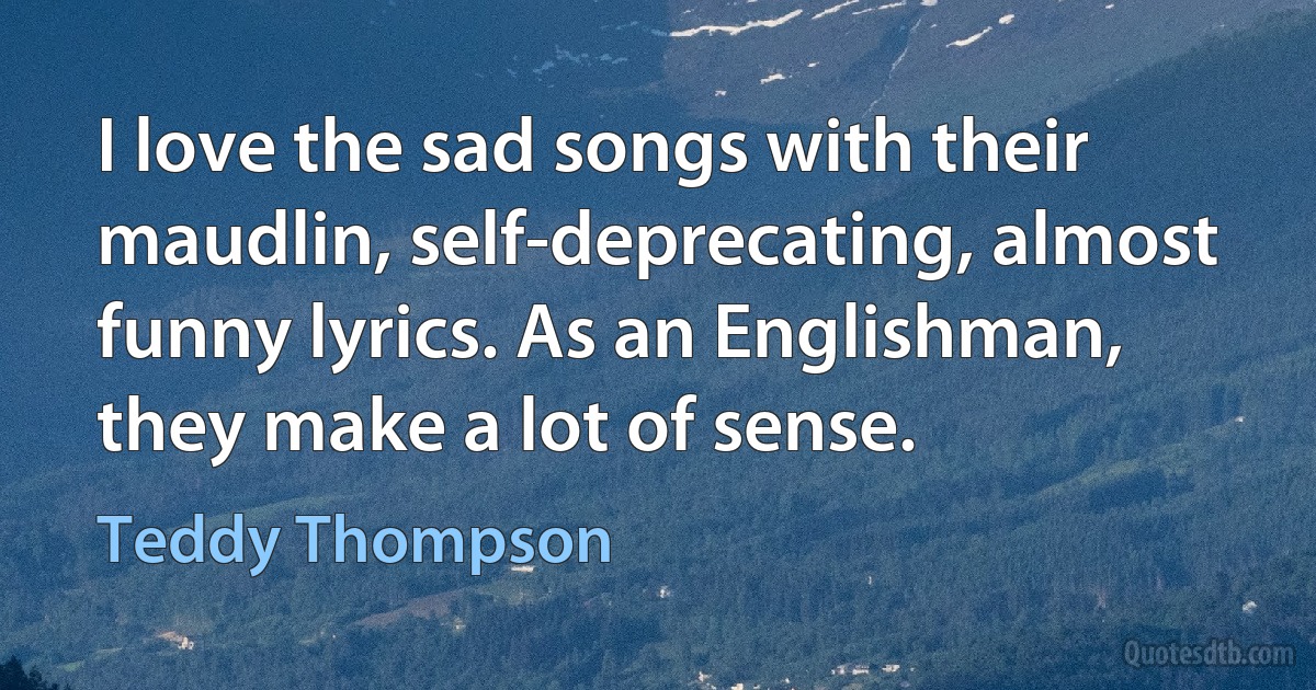 I love the sad songs with their maudlin, self-deprecating, almost funny lyrics. As an Englishman, they make a lot of sense. (Teddy Thompson)