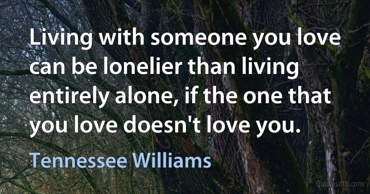 Living with someone you love can be lonelier than living entirely alone, if the one that you love doesn't love you. (Tennessee Williams)