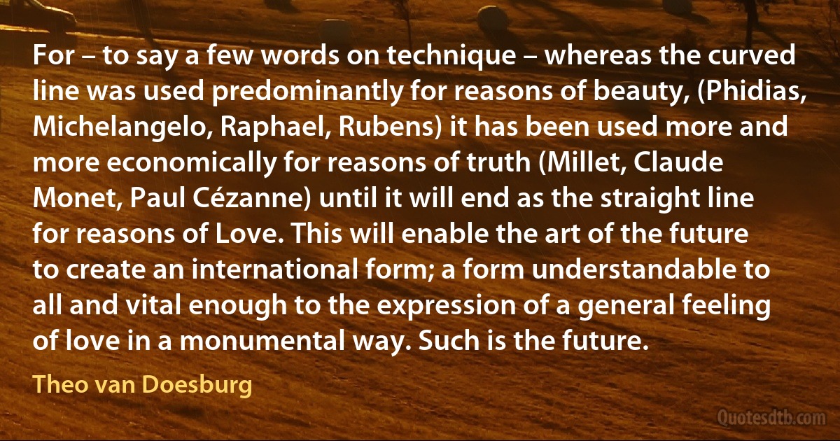 For – to say a few words on technique – whereas the curved line was used predominantly for reasons of beauty, (Phidias, Michelangelo, Raphael, Rubens) it has been used more and more economically for reasons of truth (Millet, Claude Monet, Paul Cézanne) until it will end as the straight line for reasons of Love. This will enable the art of the future to create an international form; a form understandable to all and vital enough to the expression of a general feeling of love in a monumental way. Such is the future. (Theo van Doesburg)