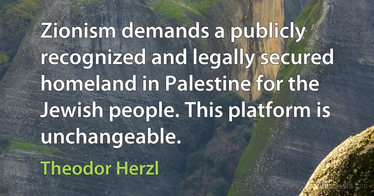 Zionism demands a publicly recognized and legally secured homeland in Palestine for the Jewish people. This platform is unchangeable. (Theodor Herzl)