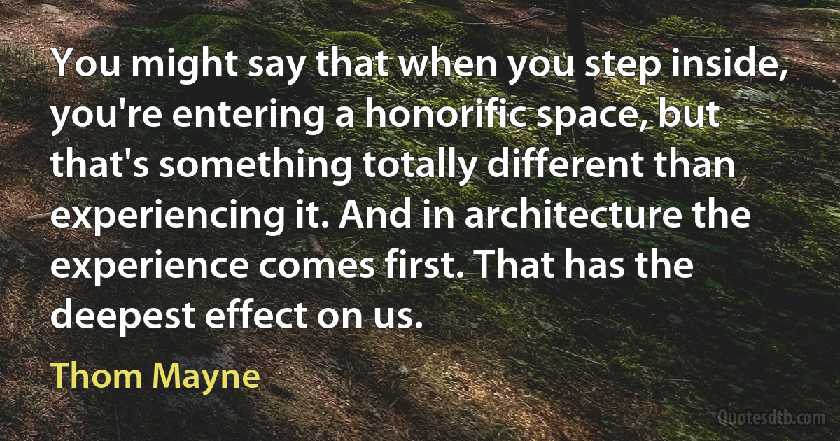 You might say that when you step inside, you're entering a honorific space, but that's something totally different than experiencing it. And in architecture the experience comes first. That has the deepest effect on us. (Thom Mayne)