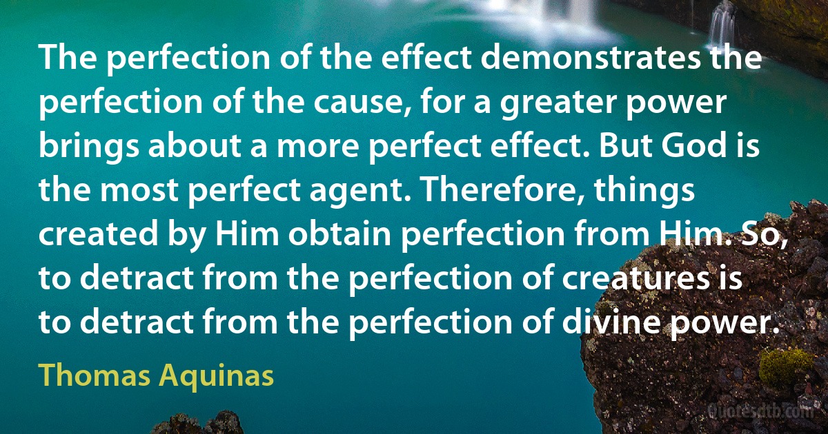 The perfection of the effect demonstrates the perfection of the cause, for a greater power brings about a more perfect effect. But God is the most perfect agent. Therefore, things created by Him obtain perfection from Him. So, to detract from the perfection of creatures is to detract from the perfection of divine power. (Thomas Aquinas)