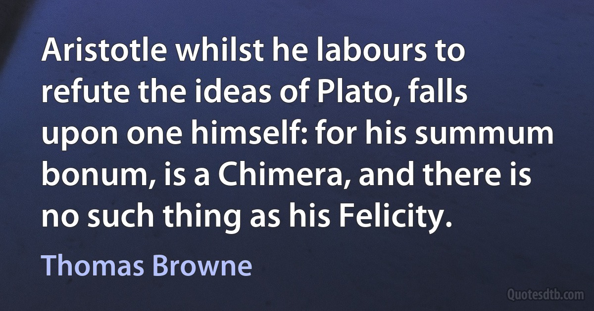 Aristotle whilst he labours to refute the ideas of Plato, falls upon one himself: for his summum bonum, is a Chimera, and there is no such thing as his Felicity. (Thomas Browne)