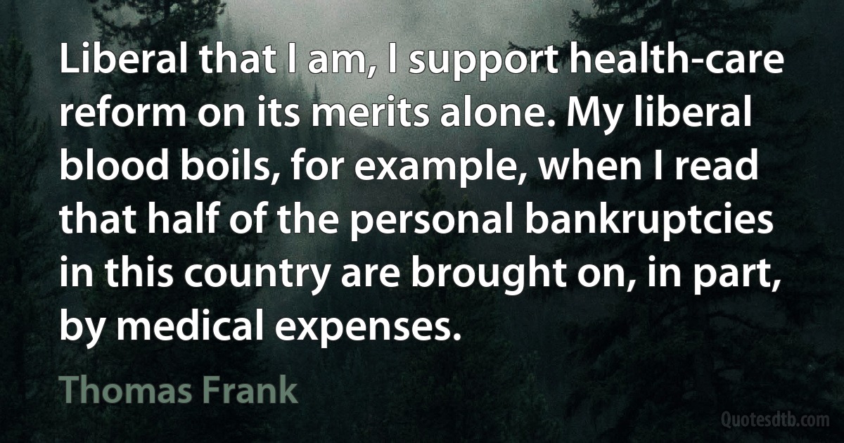 Liberal that I am, I support health-care reform on its merits alone. My liberal blood boils, for example, when I read that half of the personal bankruptcies in this country are brought on, in part, by medical expenses. (Thomas Frank)