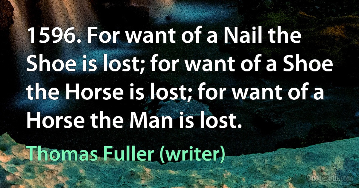 1596. For want of a Nail the Shoe is lost; for want of a Shoe the Horse is lost; for want of a Horse the Man is lost. (Thomas Fuller (writer))