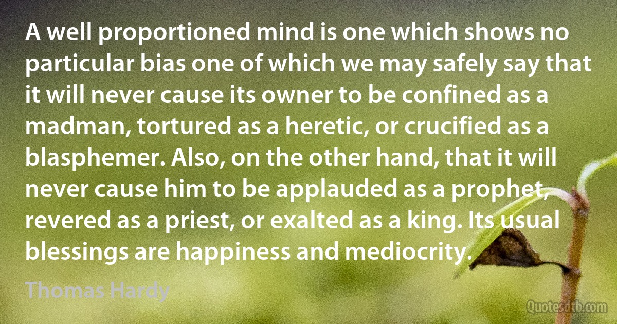 A well proportioned mind is one which shows no particular bias one of which we may safely say that it will never cause its owner to be confined as a madman, tortured as a heretic, or crucified as a blasphemer. Also, on the other hand, that it will never cause him to be applauded as a prophet, revered as a priest, or exalted as a king. Its usual blessings are happiness and mediocrity. (Thomas Hardy)