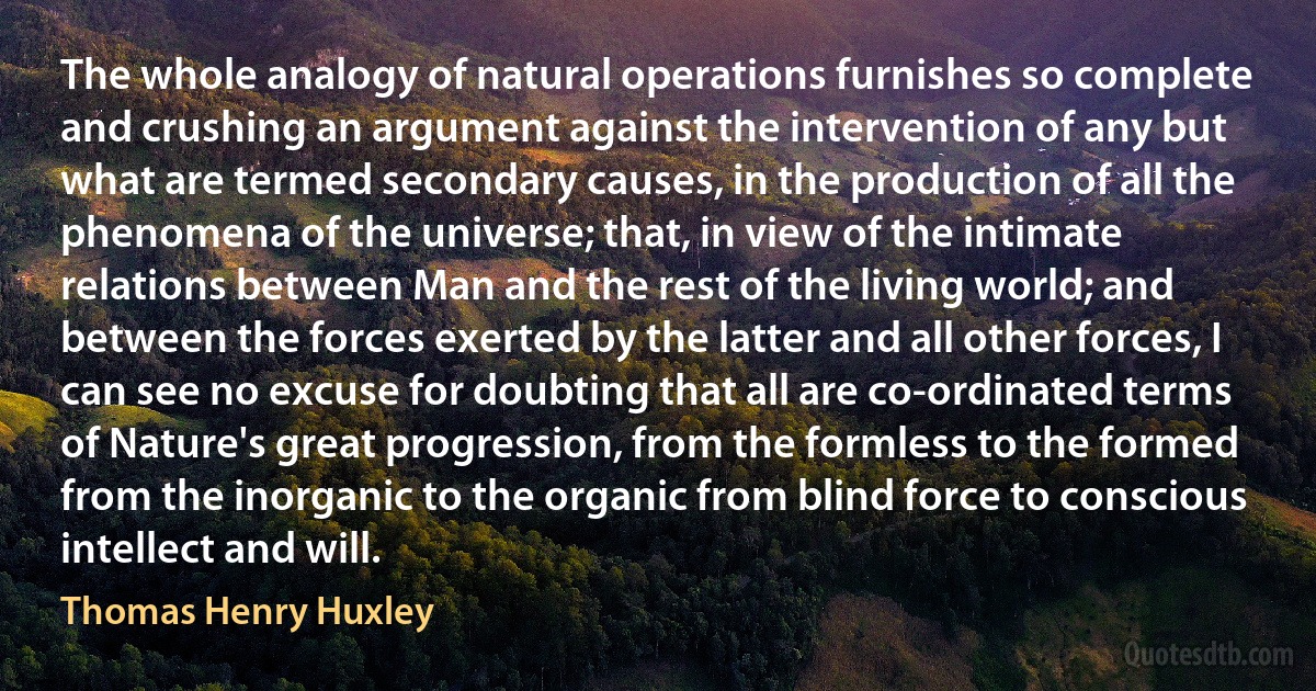 The whole analogy of natural operations furnishes so complete and crushing an argument against the intervention of any but what are termed secondary causes, in the production of all the phenomena of the universe; that, in view of the intimate relations between Man and the rest of the living world; and between the forces exerted by the latter and all other forces, I can see no excuse for doubting that all are co-ordinated terms of Nature's great progression, from the formless to the formed from the inorganic to the organic from blind force to conscious intellect and will. (Thomas Henry Huxley)