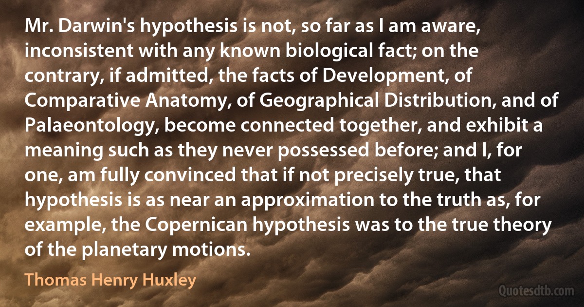 Mr. Darwin's hypothesis is not, so far as I am aware, inconsistent with any known biological fact; on the contrary, if admitted, the facts of Development, of Comparative Anatomy, of Geographical Distribution, and of Palaeontology, become connected together, and exhibit a meaning such as they never possessed before; and I, for one, am fully convinced that if not precisely true, that hypothesis is as near an approximation to the truth as, for example, the Copernican hypothesis was to the true theory of the planetary motions. (Thomas Henry Huxley)