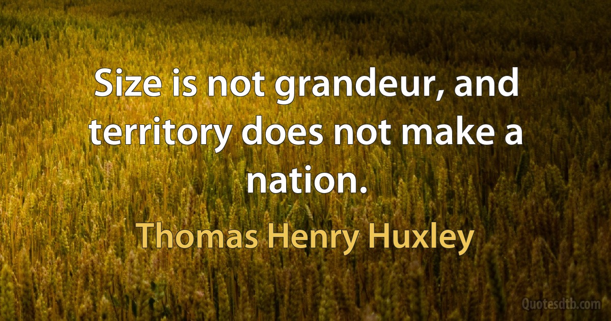 Size is not grandeur, and territory does not make a nation. (Thomas Henry Huxley)