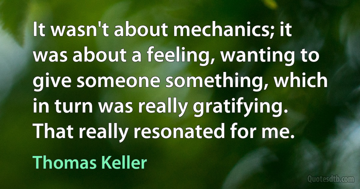 It wasn't about mechanics; it was about a feeling, wanting to give someone something, which in turn was really gratifying. That really resonated for me. (Thomas Keller)