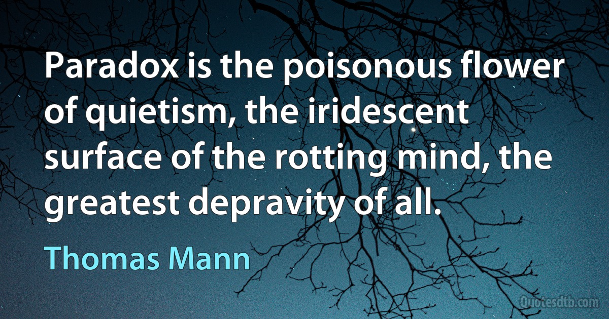 Paradox is the poisonous flower of quietism, the iridescent surface of the rotting mind, the greatest depravity of all. (Thomas Mann)