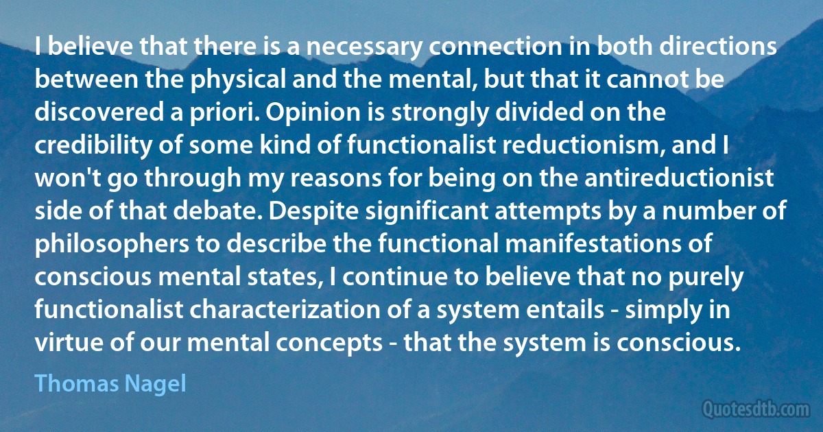 I believe that there is a necessary connection in both directions between the physical and the mental, but that it cannot be discovered a priori. Opinion is strongly divided on the credibility of some kind of functionalist reductionism, and I won't go through my reasons for being on the antireductionist side of that debate. Despite significant attempts by a number of philosophers to describe the functional manifestations of conscious mental states, I continue to believe that no purely functionalist characterization of a system entails - simply in virtue of our mental concepts - that the system is conscious. (Thomas Nagel)