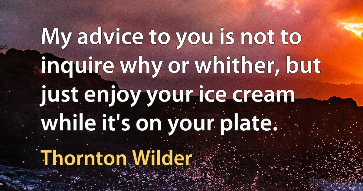 My advice to you is not to inquire why or whither, but just enjoy your ice cream while it's on your plate. (Thornton Wilder)