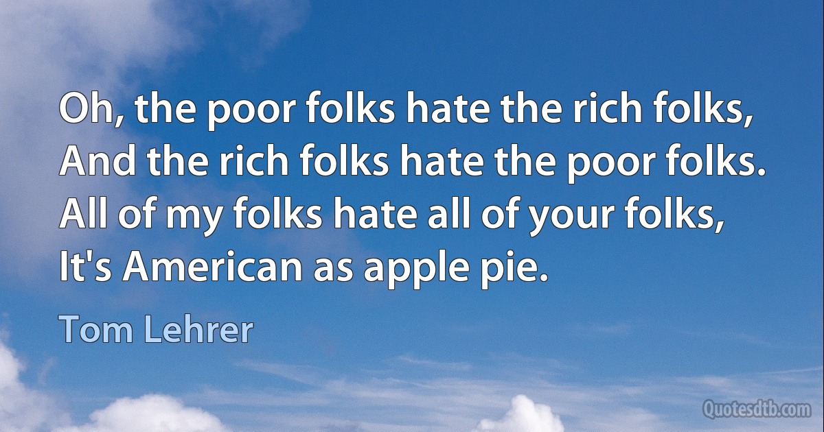 Oh, the poor folks hate the rich folks,
And the rich folks hate the poor folks.
All of my folks hate all of your folks,
It's American as apple pie. (Tom Lehrer)