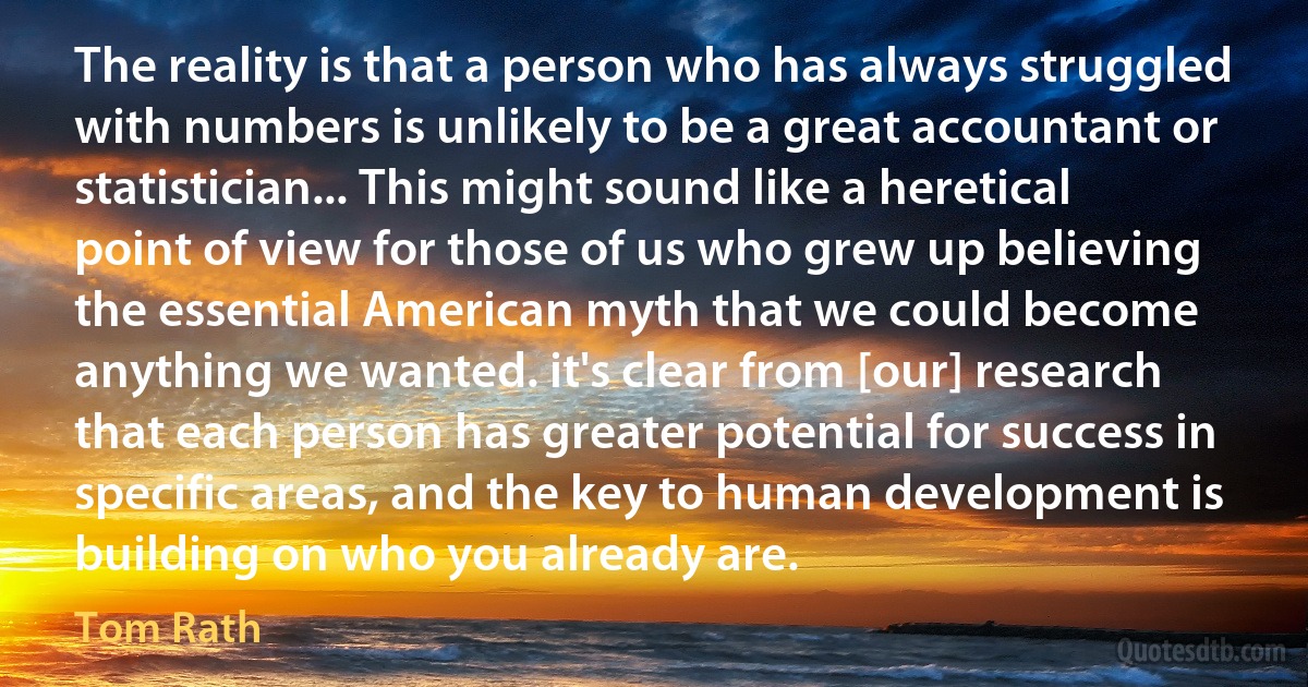 The reality is that a person who has always struggled with numbers is unlikely to be a great accountant or statistician... This might sound like a heretical point of view for those of us who grew up believing the essential American myth that we could become anything we wanted. it's clear from [our] research that each person has greater potential for success in specific areas, and the key to human development is building on who you already are. (Tom Rath)