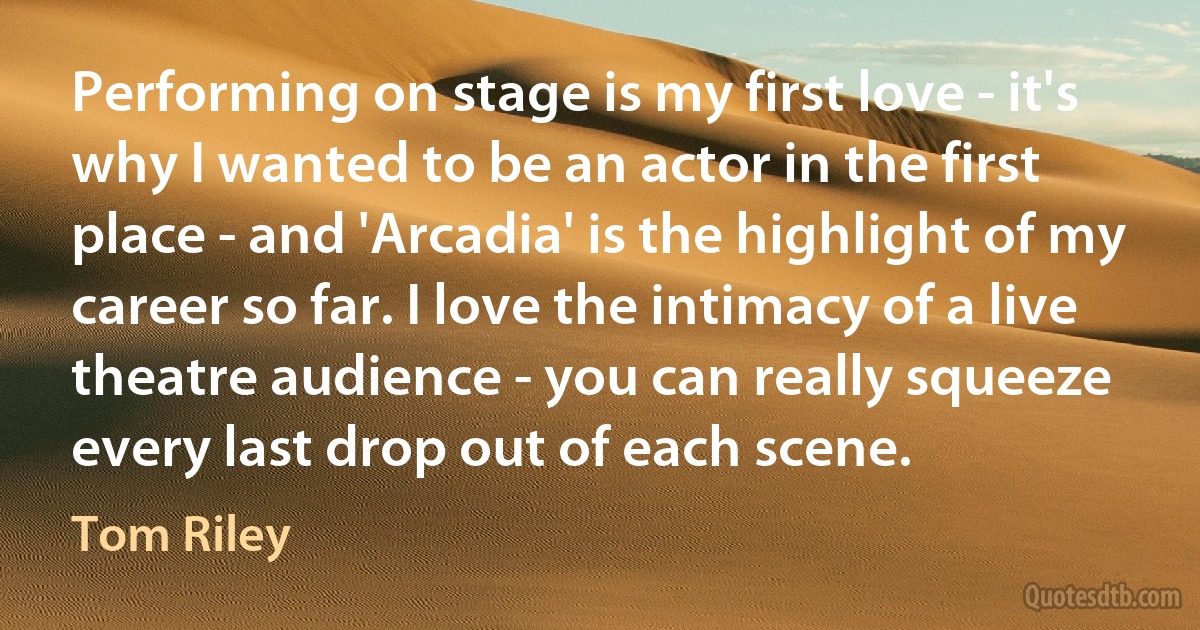 Performing on stage is my first love - it's why I wanted to be an actor in the first place - and 'Arcadia' is the highlight of my career so far. I love the intimacy of a live theatre audience - you can really squeeze every last drop out of each scene. (Tom Riley)