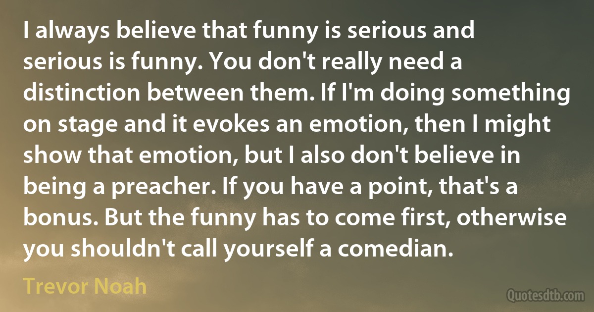 I always believe that funny is serious and serious is funny. You don't really need a distinction between them. If I'm doing something on stage and it evokes an emotion, then I might show that emotion, but I also don't believe in being a preacher. If you have a point, that's a bonus. But the funny has to come first, otherwise you shouldn't call yourself a comedian. (Trevor Noah)