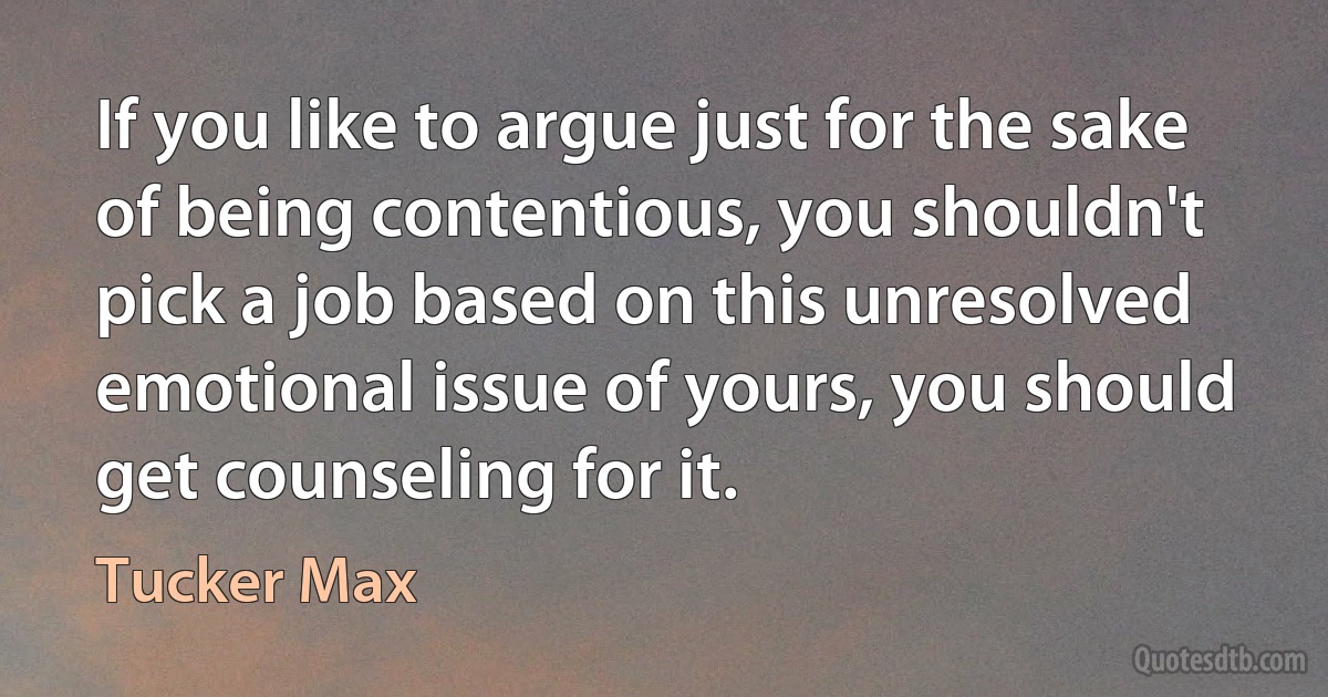 If you like to argue just for the sake of being contentious, you shouldn't pick a job based on this unresolved emotional issue of yours, you should get counseling for it. (Tucker Max)