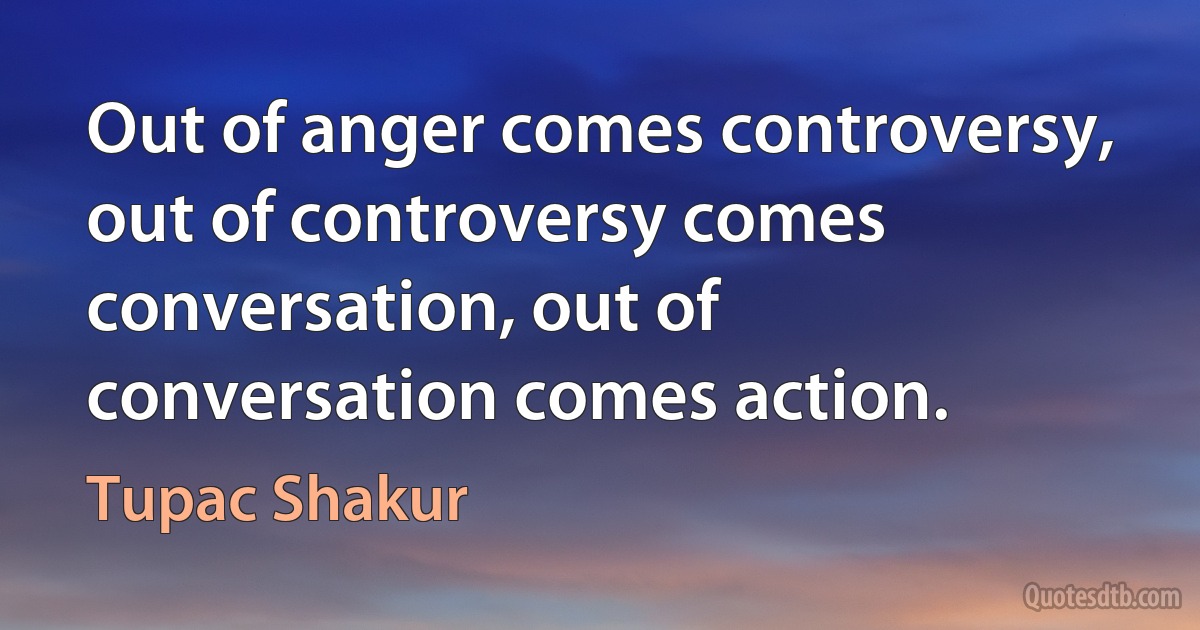 Out of anger comes controversy, out of controversy comes conversation, out of conversation comes action. (Tupac Shakur)