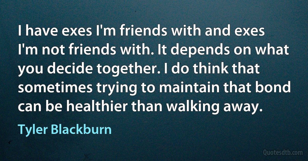 I have exes I'm friends with and exes I'm not friends with. It depends on what you decide together. I do think that sometimes trying to maintain that bond can be healthier than walking away. (Tyler Blackburn)