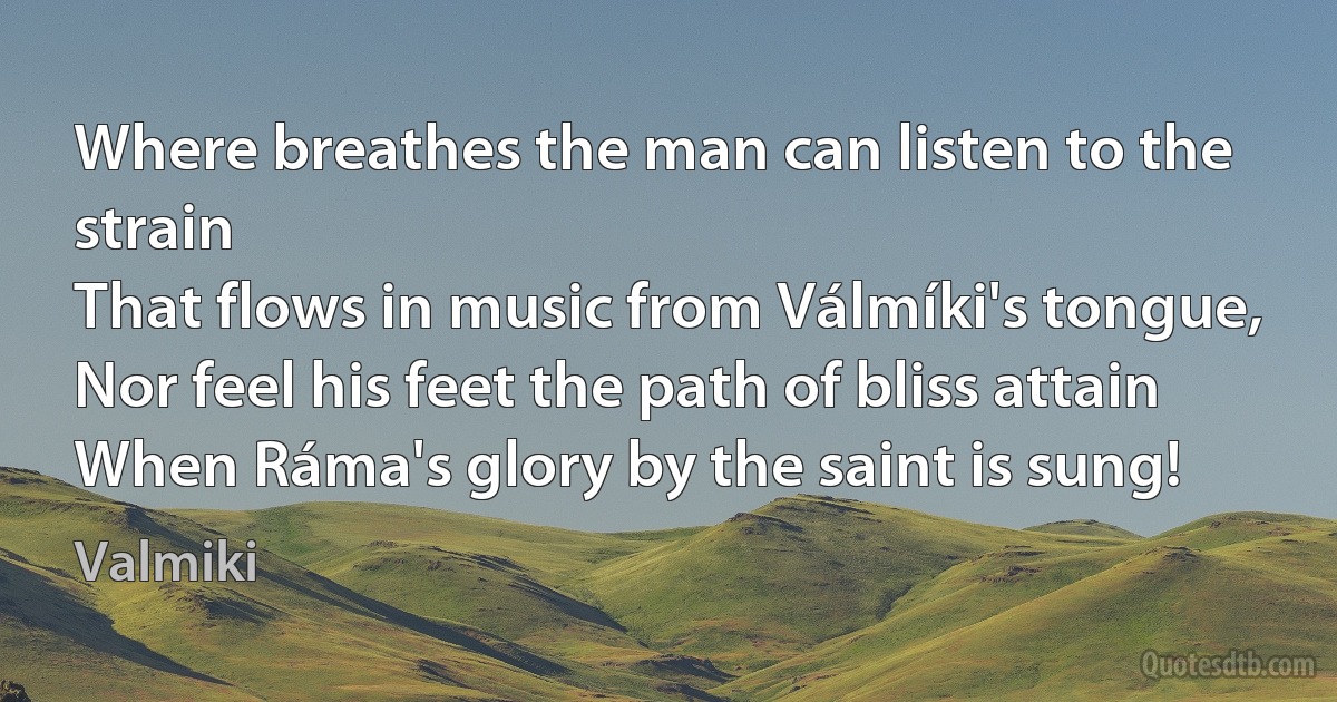 Where breathes the man can listen to the strain
That flows in music from Válmíki's tongue,
Nor feel his feet the path of bliss attain
When Ráma's glory by the saint is sung! (Valmiki)