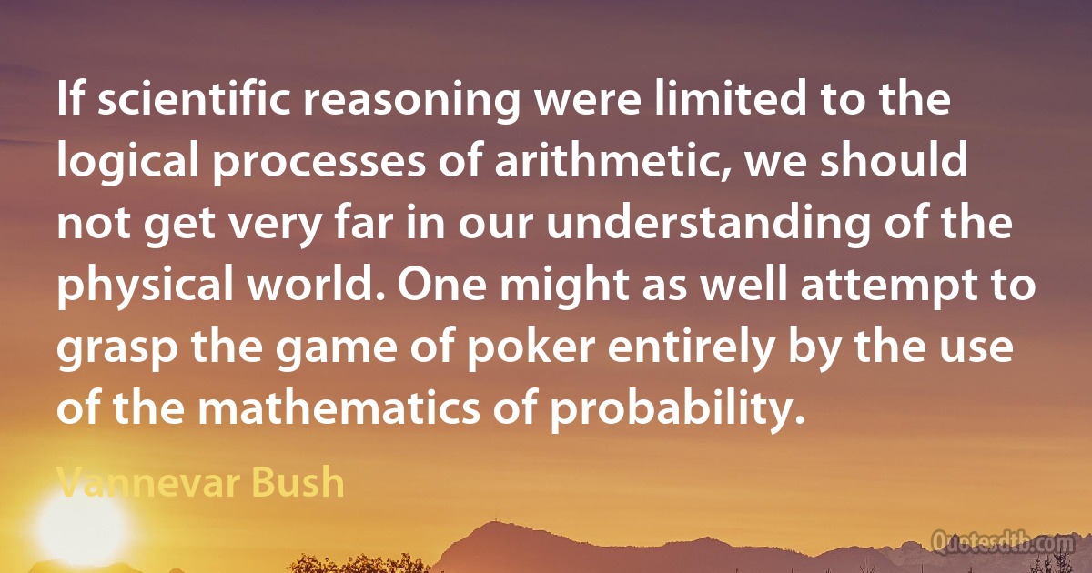 If scientific reasoning were limited to the logical processes of arithmetic, we should not get very far in our understanding of the physical world. One might as well attempt to grasp the game of poker entirely by the use of the mathematics of probability. (Vannevar Bush)