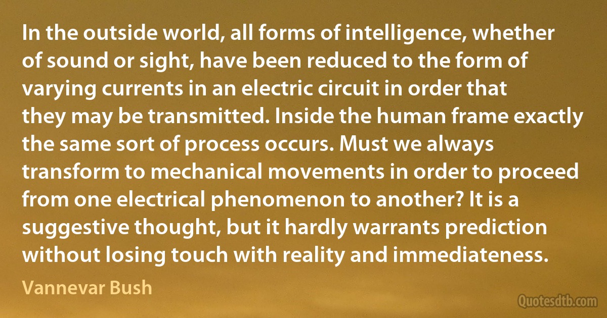 In the outside world, all forms of intelligence, whether of sound or sight, have been reduced to the form of varying currents in an electric circuit in order that they may be transmitted. Inside the human frame exactly the same sort of process occurs. Must we always transform to mechanical movements in order to proceed from one electrical phenomenon to another? It is a suggestive thought, but it hardly warrants prediction without losing touch with reality and immediateness. (Vannevar Bush)