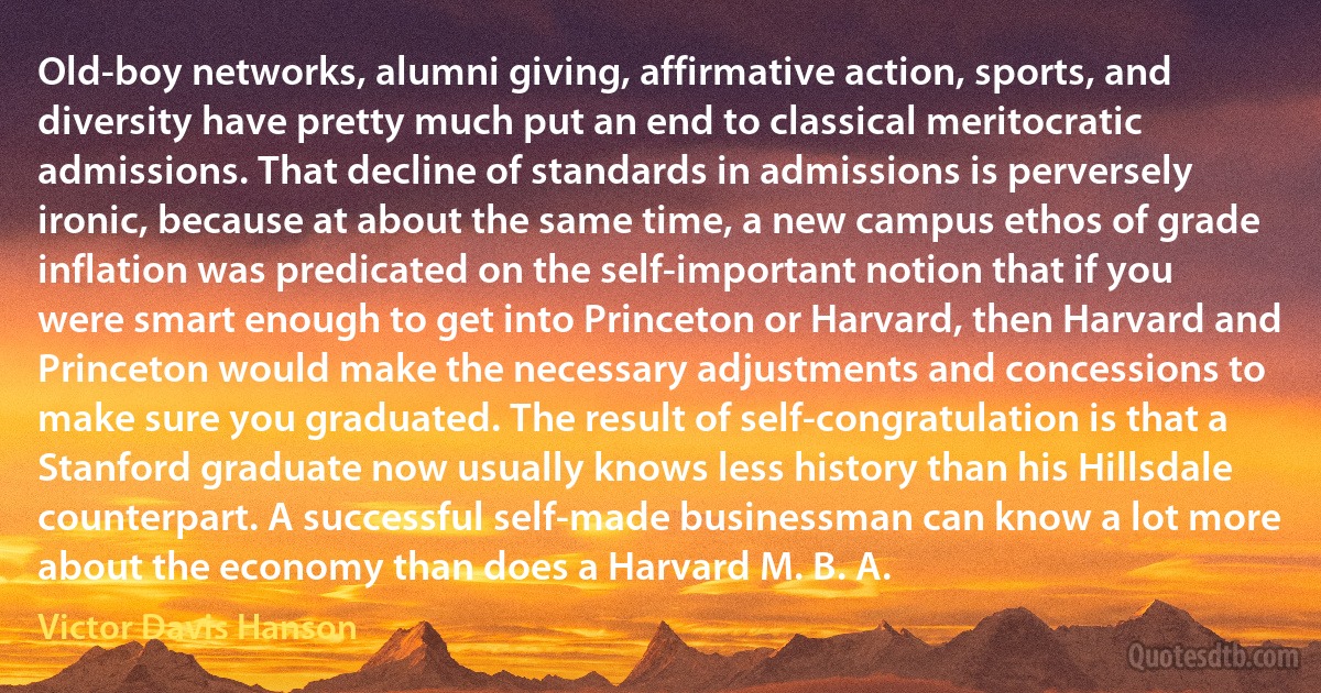 Old-boy networks, alumni giving, affirmative action, sports, and diversity have pretty much put an end to classical meritocratic admissions. That decline of standards in admissions is perversely ironic, because at about the same time, a new campus ethos of grade inflation was predicated on the self-important notion that if you were smart enough to get into Princeton or Harvard, then Harvard and Princeton would make the necessary adjustments and concessions to make sure you graduated. The result of self-congratulation is that a Stanford graduate now usually knows less history than his Hillsdale counterpart. A successful self-made businessman can know a lot more about the economy than does a Harvard M. B. A. (Victor Davis Hanson)