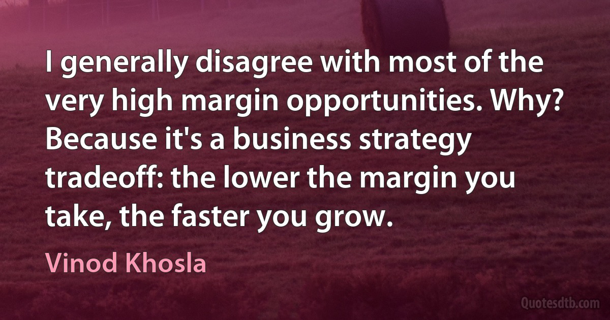 I generally disagree with most of the very high margin opportunities. Why? Because it's a business strategy tradeoff: the lower the margin you take, the faster you grow. (Vinod Khosla)