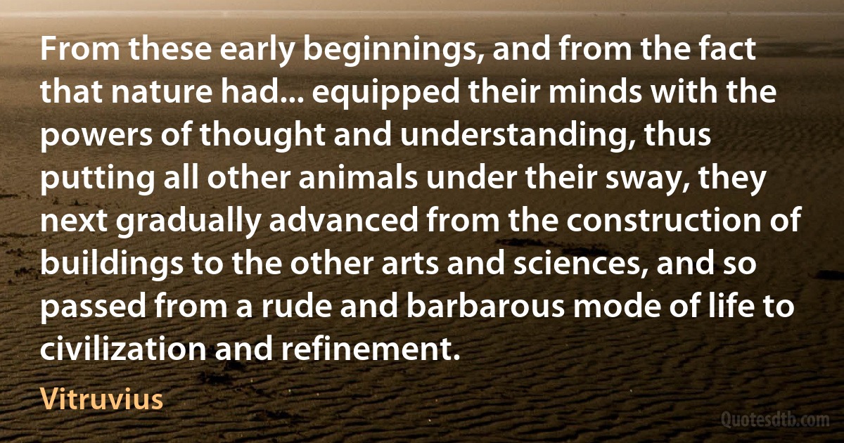 From these early beginnings, and from the fact that nature had... equipped their minds with the powers of thought and understanding, thus putting all other animals under their sway, they next gradually advanced from the construction of buildings to the other arts and sciences, and so passed from a rude and barbarous mode of life to civilization and refinement. (Vitruvius)