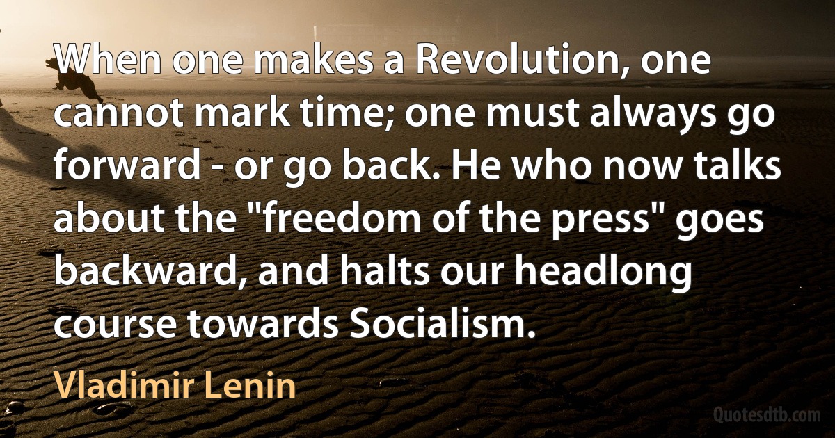 When one makes a Revolution, one cannot mark time; one must always go forward - or go back. He who now talks about the "freedom of the press" goes backward, and halts our headlong course towards Socialism. (Vladimir Lenin)