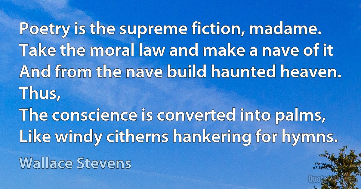 Poetry is the supreme fiction, madame.
Take the moral law and make a nave of it
And from the nave build haunted heaven. Thus,
The conscience is converted into palms,
Like windy citherns hankering for hymns. (Wallace Stevens)