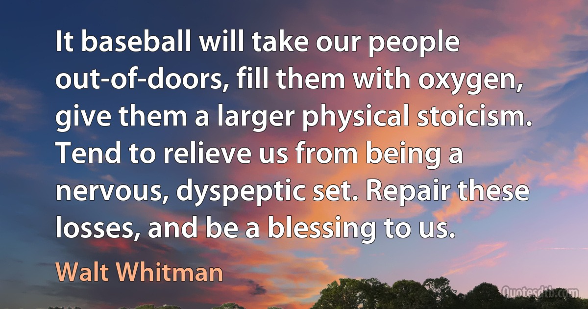 It baseball will take our people out-of-doors, fill them with oxygen, give them a larger physical stoicism. Tend to relieve us from being a nervous, dyspeptic set. Repair these losses, and be a blessing to us. (Walt Whitman)