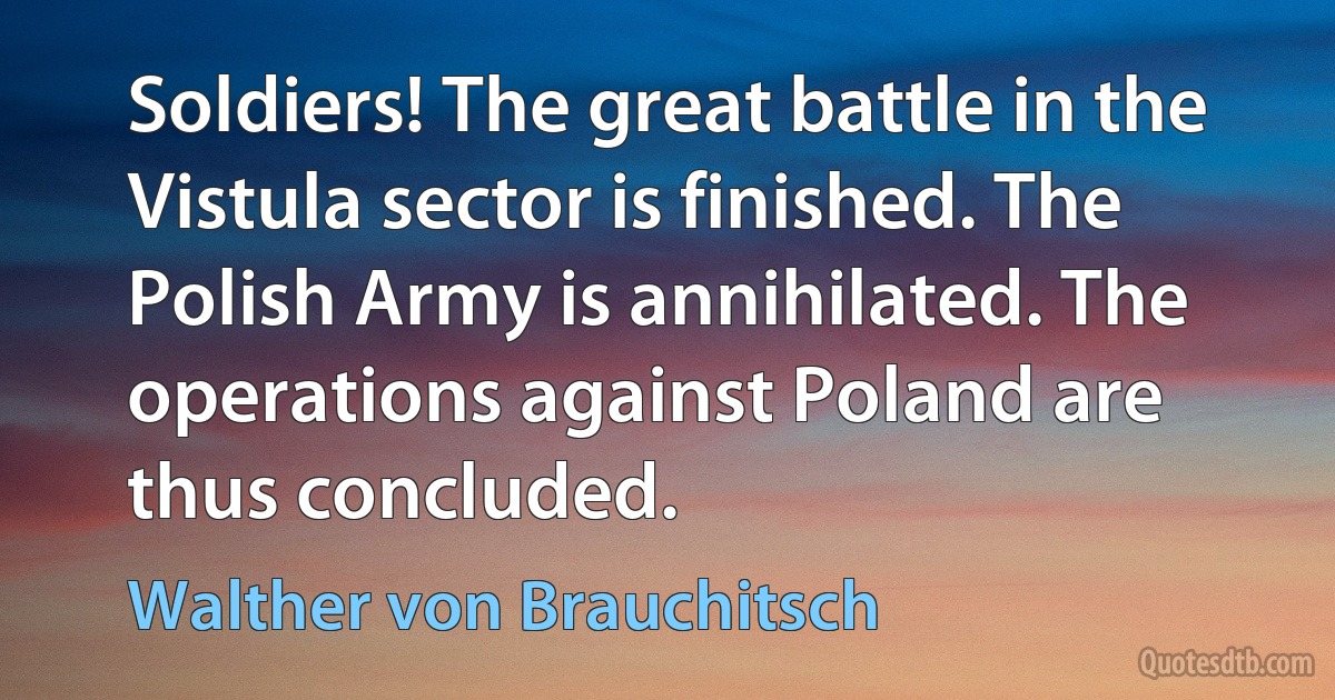 Soldiers! The great battle in the Vistula sector is finished. The Polish Army is annihilated. The operations against Poland are thus concluded. (Walther von Brauchitsch)