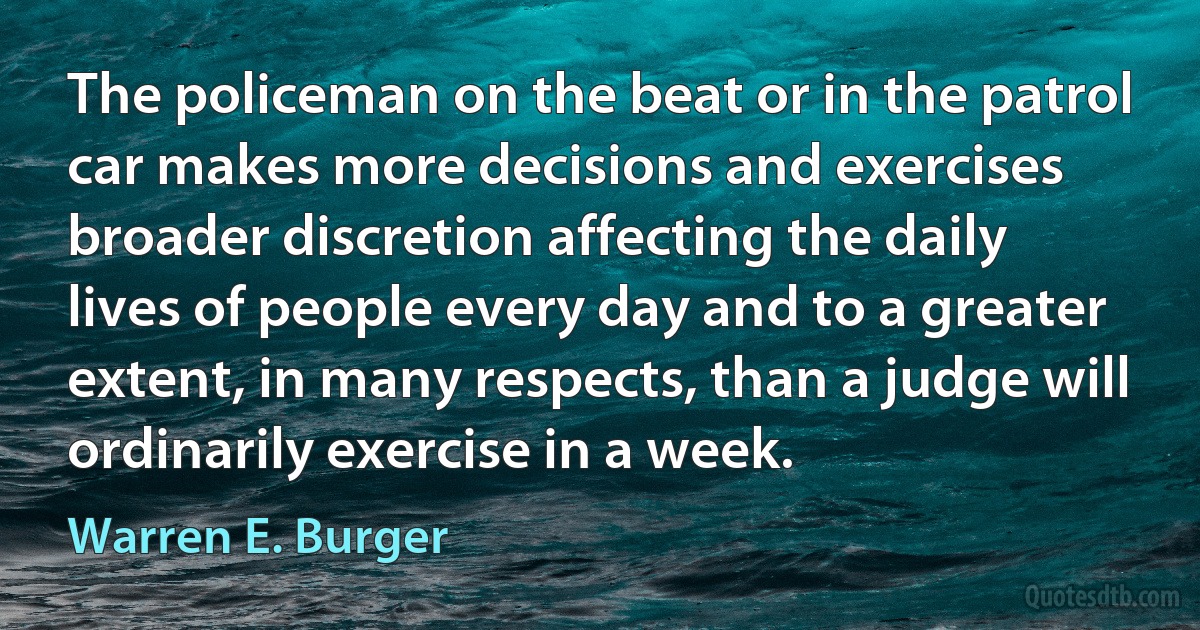 The policeman on the beat or in the patrol car makes more decisions and exercises broader discretion affecting the daily lives of people every day and to a greater extent, in many respects, than a judge will ordinarily exercise in a week. (Warren E. Burger)